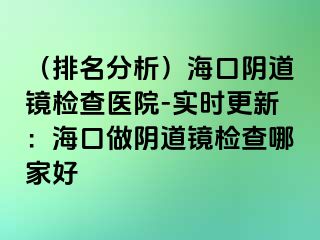 （排名分析）海口阴道镜检查医院-实时更新：海口做阴道镜检查哪家好