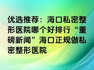 优选推荐：海口私密整形医院哪个好排行“重磅新闻”海口正规做私密整形医院