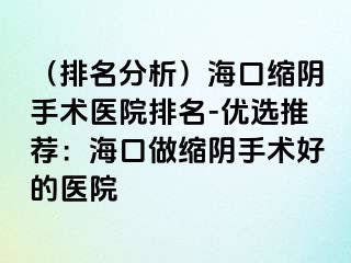 （排名分析）海口缩阴手术医院排名-优选推荐：海口做缩阴手术好的医院