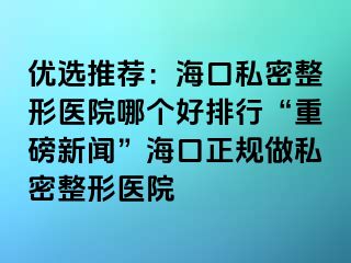 优选推荐：海口私密整形医院哪个好排行“重磅新闻”海口正规做私密整形医院