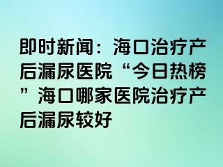 即时新闻：海口治疗产后漏尿医院“今日热榜”海口哪家医院治疗产后漏尿较好