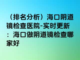 （排名分析）海口阴道镜检查医院-实时更新：海口做阴道镜检查哪家好