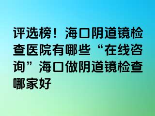 评选榜！海口阴道镜检查医院有哪些“在线咨询”海口做阴道镜检查哪家好