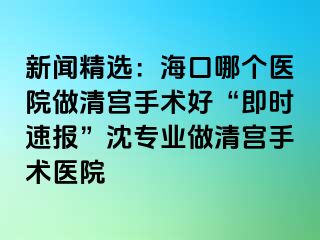 新闻精选：海口哪个医院做清宫手术好“即时速报”沈专业做清宫手术医院