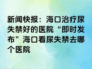 新闻快报：海口治疗尿失禁好的医院“即时发布”海口看尿失禁去哪个医院