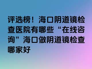 评选榜！海口阴道镜检查医院有哪些“在线咨询”海口做阴道镜检查哪家好