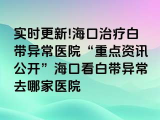 实时更新!海口治疗白带异常医院“重点资讯公开”海口看白带异常去哪家医院