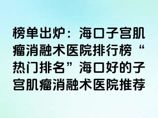 榜单出炉：海口子宫肌瘤消融术医院排行榜“热门排名”海口好的子宫肌瘤消融术医院推荐