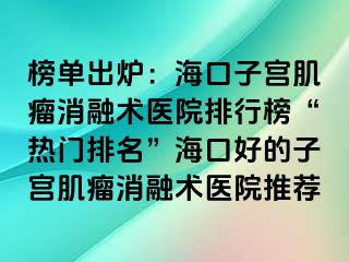 榜单出炉：海口子宫肌瘤消融术医院排行榜“热门排名”海口好的子宫肌瘤消融术医院推荐