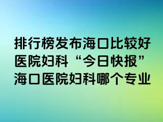 排行榜发布海口比较好医院妇科“今日快报”海口医院妇科哪个专业