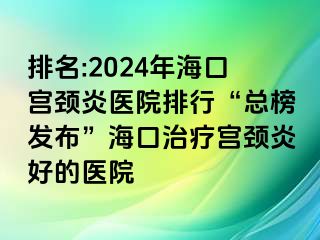 排名:2024年海口宫颈炎医院排行“总榜发布”海口治疗宫颈炎好的医院