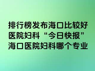 排行榜发布海口比较好医院妇科“今日快报”海口医院妇科哪个专业