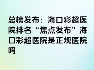 总榜发布：海口彩超医院排名“焦点发布”海口彩超医院是正规医院吗