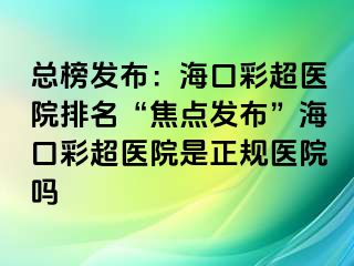 总榜发布：海口彩超医院排名“焦点发布”海口彩超医院是正规医院吗