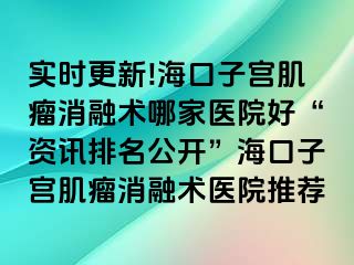 实时更新!海口子宫肌瘤消融术哪家医院好“资讯排名公开”海口子宫肌瘤消融术医院推荐