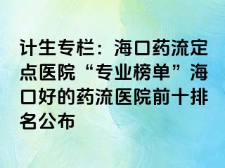 计生专栏：海口药流定点医院“专业榜单”海口好的药流医院前十排名公布