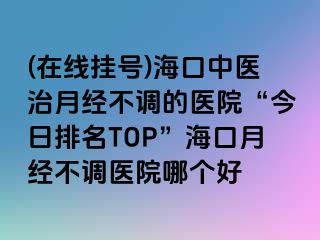 (在线挂号)海口中医治月经不调的医院“今日排名TOP”海口月经不调医院哪个好