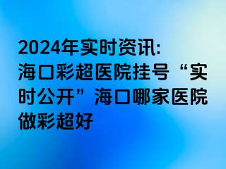 2024年实时资讯:海口彩超医院挂号“实时公开”海口哪家医院做彩超好