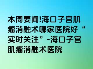 本周要闻!海口子宫肌瘤消融术哪家医院好“实时关注”-海口子宫肌瘤消融术医院