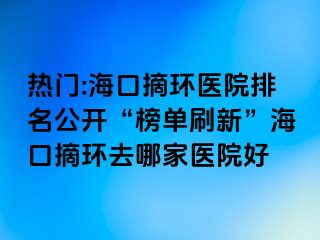 热门:海口摘环医院排名公开“榜单刷新”海口摘环去哪家医院好