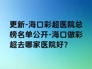 更新-海口彩超医院总榜名单公开-海口做彩超去哪家医院好？