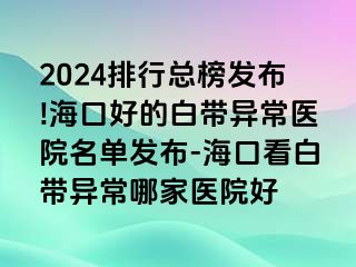 2024排行总榜发布!海口好的白带异常医院名单发布-海口看白带异常哪家医院好