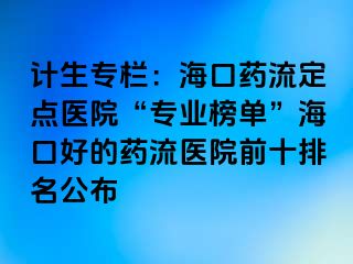 计生专栏：海口药流定点医院“专业榜单”海口好的药流医院前十排名公布