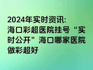 2024年实时资讯:海口彩超医院挂号“实时公开”海口哪家医院做彩超好