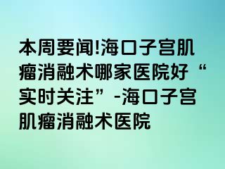 本周要闻!海口子宫肌瘤消融术哪家医院好“实时关注”-海口子宫肌瘤消融术医院