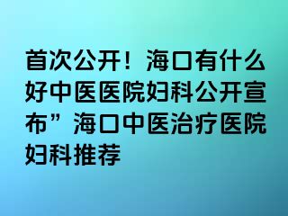 首次公开！海口有什么好中医医院妇科公开宣布”海口中医治疗医院妇科推荐