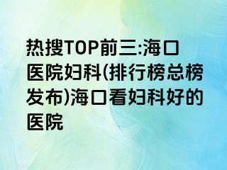 热搜TOP前三:海口医院妇科(排行榜总榜发布)海口看妇科好的医院