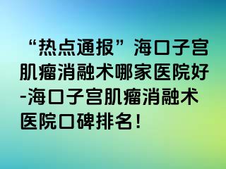 “热点通报”海口子宫肌瘤消融术哪家医院好-海口子宫肌瘤消融术医院口碑排名！