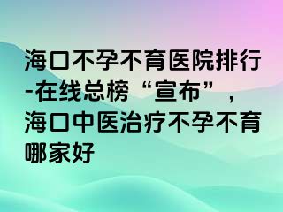 海口不孕不育医院排行-在线总榜“宣布”，海口中医治疗不孕不育哪家好