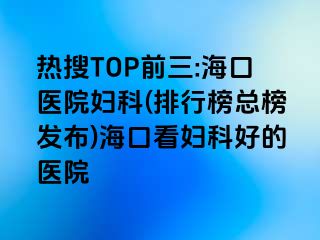 热搜TOP前三:海口医院妇科(排行榜总榜发布)海口看妇科好的医院