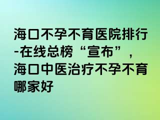 海口不孕不育医院排行-在线总榜“宣布”，海口中医治疗不孕不育哪家好