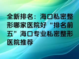 全新排名：海口私密整形哪家医院好“排名前五”海口专业私密整形医院推荐