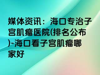 媒体资讯：海口专治子宫肌瘤医院(排名公布)-海口看子宫肌瘤哪家好