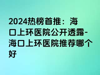 2024热榜首推：海口上环医院公开透露-海口上环医院推荐哪个好