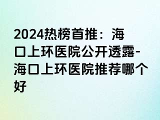 2024热榜首推：海口上环医院公开透露-海口上环医院推荐哪个好