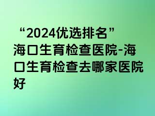 “2024优选排名”海口生育检查医院-海口生育检查去哪家医院好