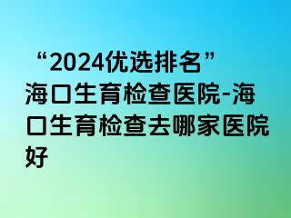 “2024优选排名”海口生育检查医院-海口生育检查去哪家医院好