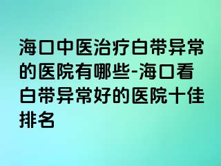 海口中医治疗白带异常的医院有哪些-海口看白带异常好的医院十佳排名