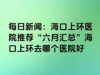 每日新闻：海口上环医院推荐“六月汇总”海口上环去哪个医院好