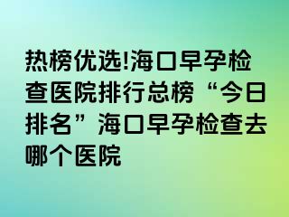 热榜优选!海口早孕检查医院排行总榜“今日排名”海口早孕检查去哪个医院