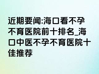 近期要闻:海口看不孕不育医院前十排名_海口中医不孕不育医院十佳推荐