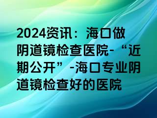 2024资讯：海口做阴道镜检查医院-“近期公开”-海口专业阴道镜检查好的医院