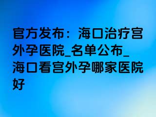 官方发布：海口治疗宫外孕医院_名单公布_海口看宫外孕哪家医院好