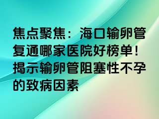 焦点聚焦：海口输卵管复通哪家医院好榜单！揭示输卵管阻塞性不孕的致病因素