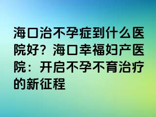 海口治不孕症到什么医院好？海口幸福妇产医院：开启不孕不育治疗的新征程