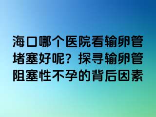 海口哪个医院看输卵管堵塞好呢？探寻输卵管阻塞性不孕的背后因素